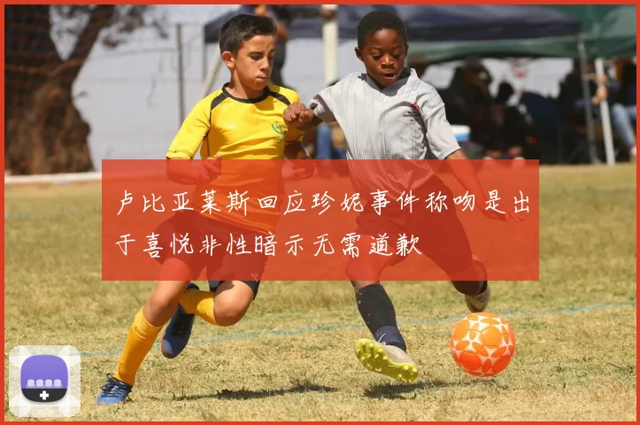 卢比亚莱斯回应珍妮事件称吻是出于喜悦非性暗示无需道歉