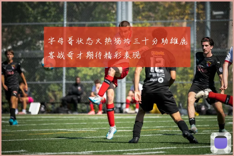 字母哥状态火热场均三十分助雄鹿客战奇才期待精彩表现