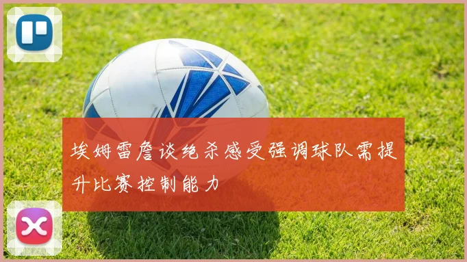 埃姆雷詹谈绝杀感受强调球队需提升比赛控制能力