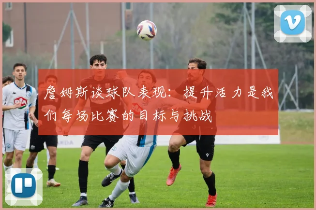 詹姆斯谈球队表现：提升活力是我们每场比赛的目标与挑战