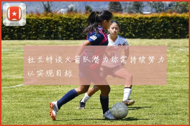 杜兰特谈火箭队潜力称需持续努力以实现目标