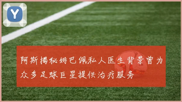 阿斯揭秘姆巴佩私人医生背景曾为众多足球巨星提供治疗服务