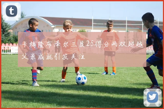 卡梅隆布泽尔三度25得分两双超越父亲成就引发关注
