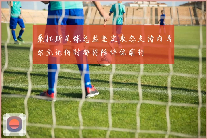 桑托斯足球总监坚定表态支持内马尔无论何时都将陪伴你前行