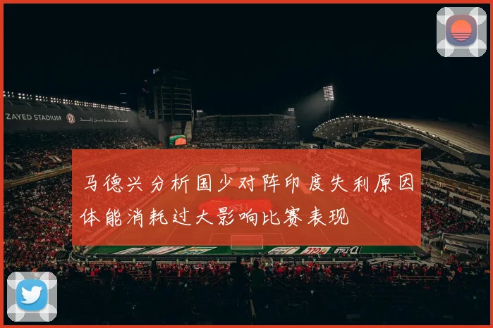 马德兴分析国少对阵印度失利原因体能消耗过大影响比赛表现