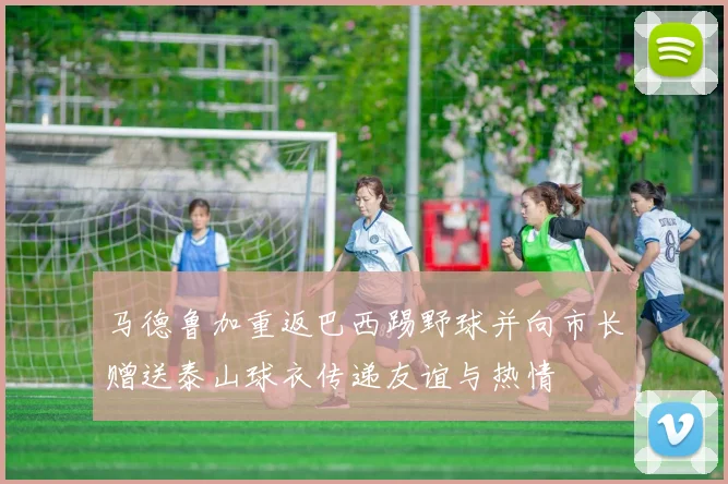 马德鲁加重返巴西踢野球并向市长赠送泰山球衣传递友谊与热情