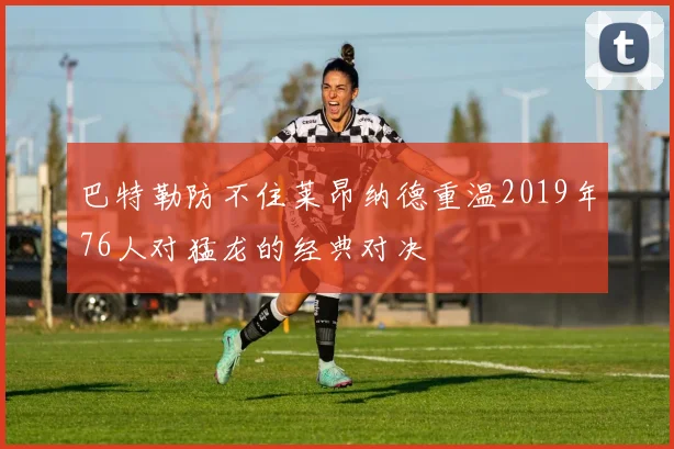 巴特勒防不住莱昂纳德重温2019年76人对猛龙的经典对决