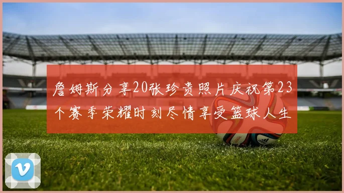 詹姆斯分享20张珍贵照片庆祝第23个赛季荣耀时刻尽情享受篮球人生