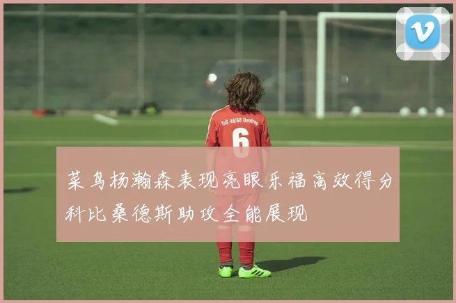 菜鸟杨瀚森表现亮眼乐福高效得分科比桑德斯助攻全能展现
