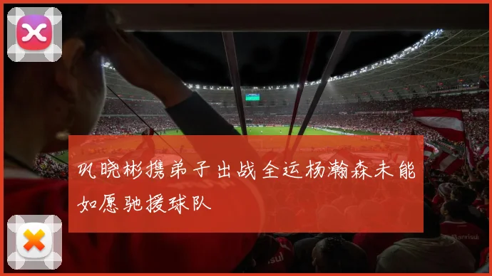 巩晓彬携弟子出战全运杨瀚森未能如愿驰援球队