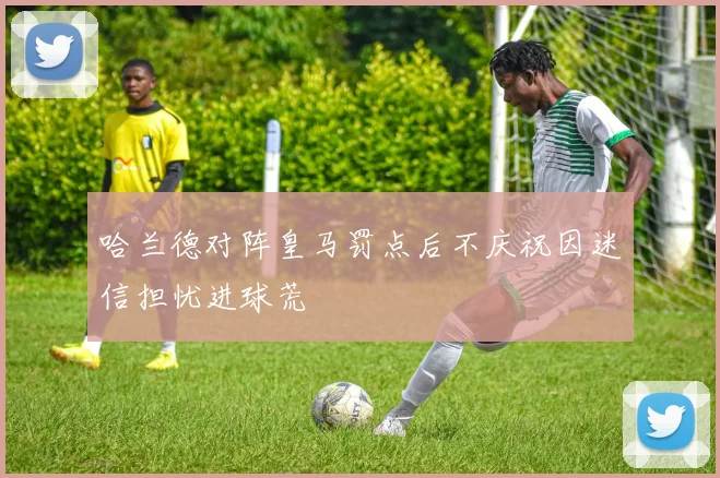 哈兰德对阵皇马罚点后不庆祝因迷信担忧进球荒
