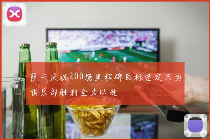 萨卡庆祝200场里程碑目标坚定只为俱乐部胜利全力以赴