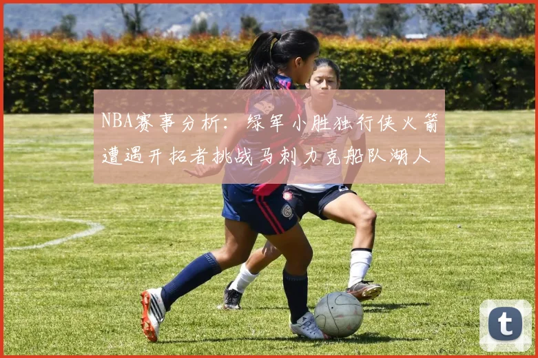 NBA赛事分析：绿军小胜独行侠火箭遭遇开拓者挑战马刺力克船队湖人击败步行者