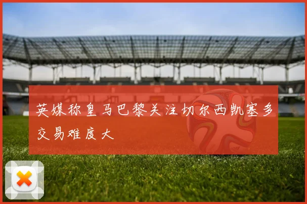 英媒称皇马巴黎关注切尔西凯塞多交易难度大