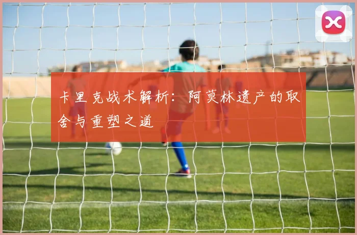 卡里克战术解析：阿莫林遗产的取舍与重塑之道
