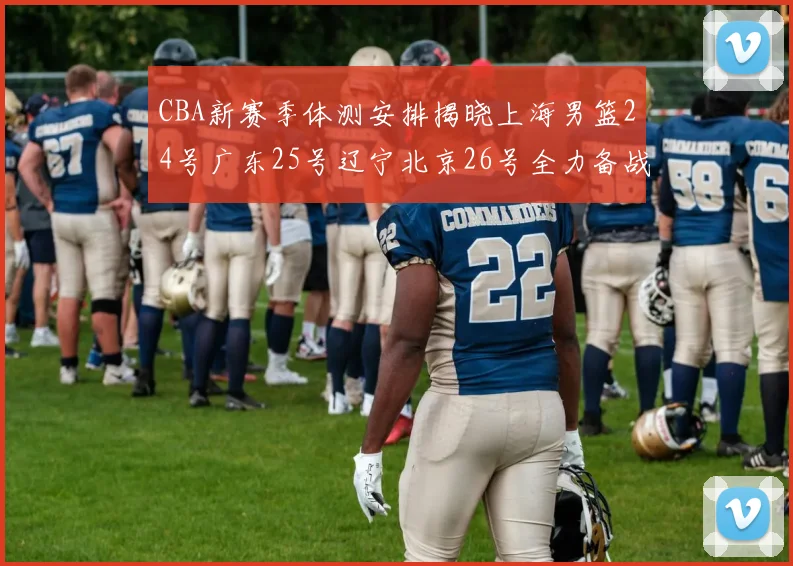 CBA新赛季体测安排揭晓上海男篮24号广东25号辽宁北京26号全力备战
