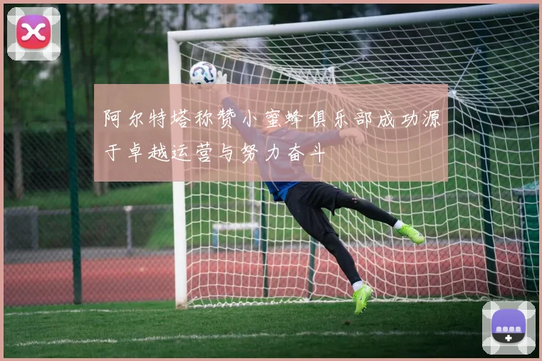 阿尔特塔称赞小蜜蜂俱乐部成功源于卓越运营与努力奋斗