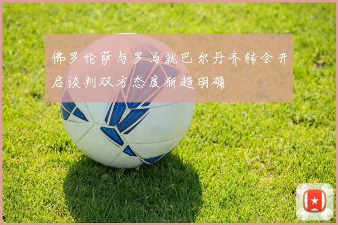 佛罗伦萨与罗马就巴尔丹齐转会开启谈判双方态度渐趋明确