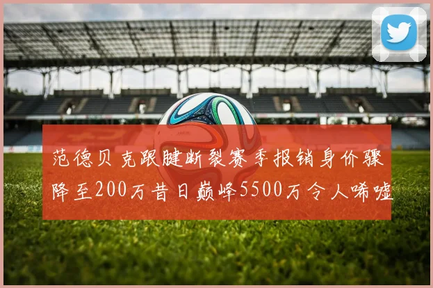 范德贝克跟腱断裂赛季报销身价骤降至200万昔日巅峰5500万令人唏嘘