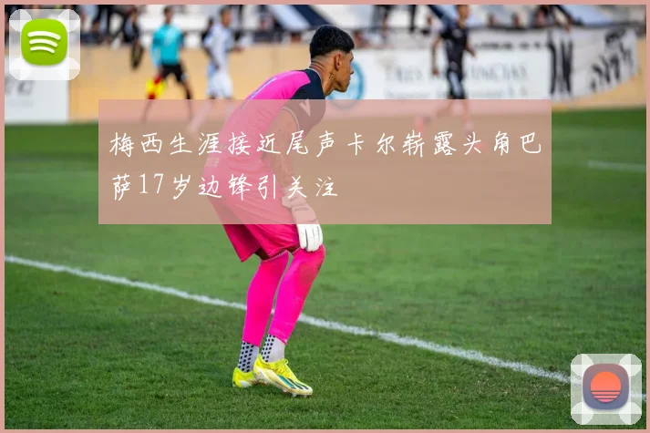 梅西生涯接近尾声卡尔崭露头角巴萨17岁边锋引关注